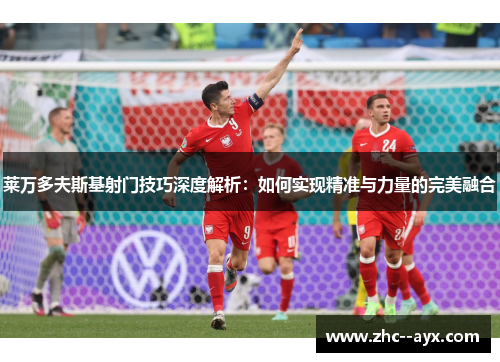 莱万多夫斯基射门技巧深度解析：如何实现精准与力量的完美融合