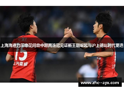 上海海港力压申花问鼎中超两连冠见证新王朝崛起与沪上德比时代更迭