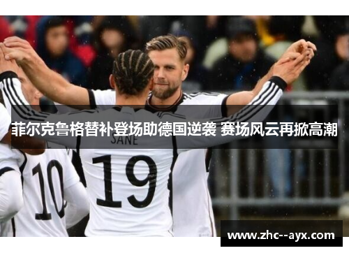 菲尔克鲁格替补登场助德国逆袭 赛场风云再掀高潮 菲尔克鲁格替补登场助德国逆袭 赛场风云再掀高潮