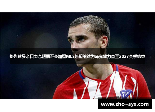 格列兹曼亲口表态短期不会加盟MLS希望继续为马竞效力直至2027赛季结束