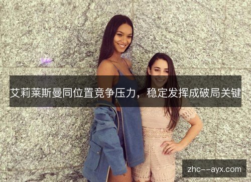 艾莉莱斯曼同位置竞争压力,稳定发挥成破局关键 艾莉莱斯曼同位置竞争压力,稳定发挥成破局关键